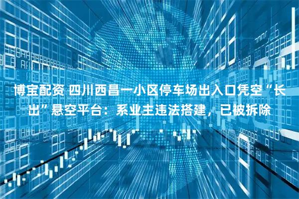 博宝配资 四川西昌一小区停车场出入口凭空“长出”悬空平台：系业主违法搭建，已被拆除