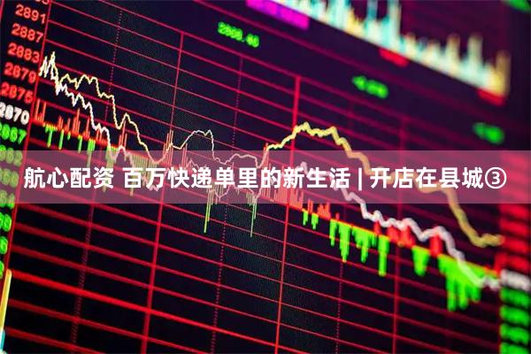 航心配资 百万快递单里的新生活 | 开店在县城③
