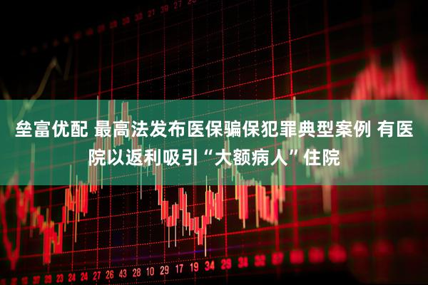 垒富优配 最高法发布医保骗保犯罪典型案例 有医院以返利吸引“大额病人”住院