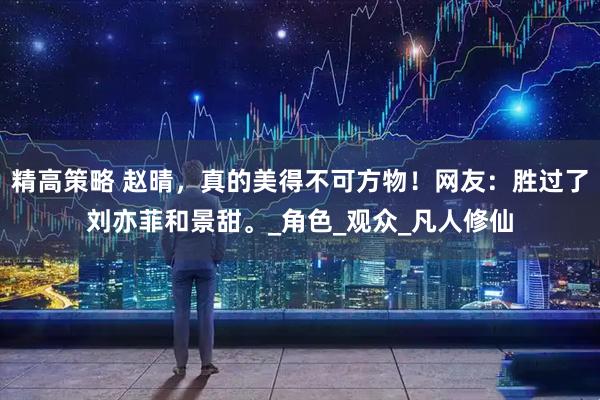精高策略 赵晴，真的美得不可方物！网友：胜过了刘亦菲和景甜。_角色_观众_凡人修仙