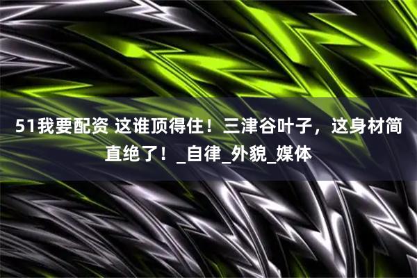 51我要配资 这谁顶得住！三津谷叶子，这身材简直绝了！_自律_外貌_媒体