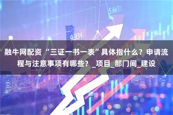 融牛网配资 “三证一书一表”具体指什么？申请流程与注意事项有哪些？_项目_部门间_建设