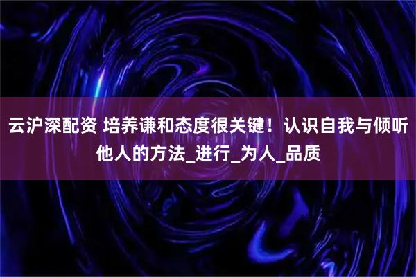 云沪深配资 培养谦和态度很关键！认识自我与倾听他人的方法_进行_为人_品质