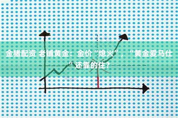 金猪配资 老铺黄金：金价“熄火”，“黄金爱马仕”还靠的住？