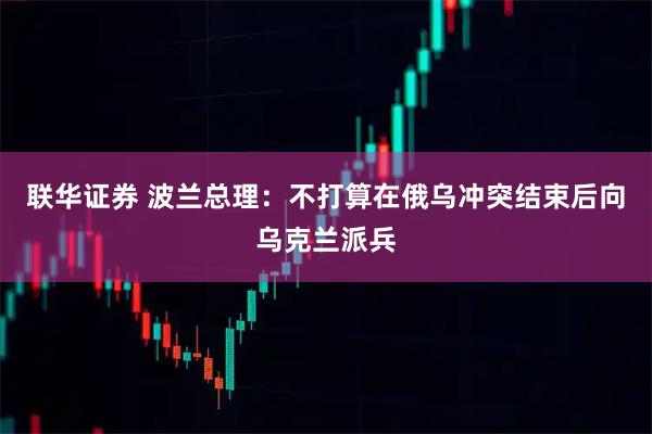 联华证券 波兰总理：不打算在俄乌冲突结束后向乌克兰派兵