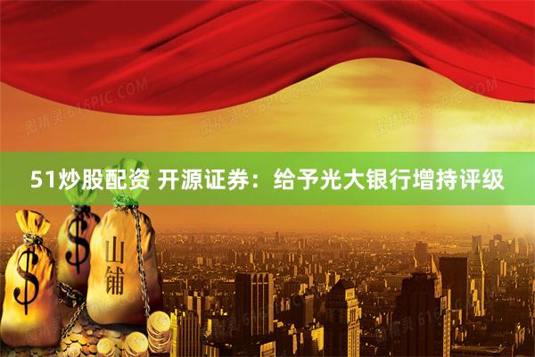 51炒股配资 开源证券：给予光大银行增持评级
