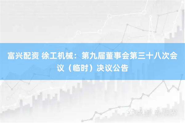 富兴配资 徐工机械：第九届董事会第三十八次会议（临时）决议公告