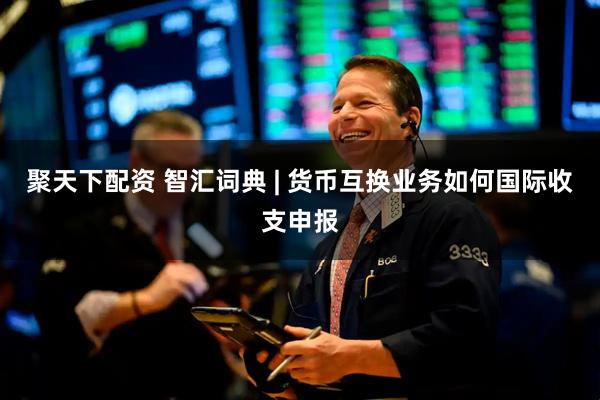 聚天下配资 智汇词典 | 货币互换业务如何国际收支申报