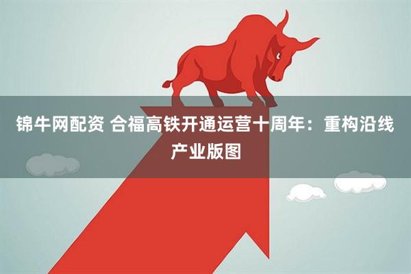 锦牛网配资 合福高铁开通运营十周年：重构沿线产业版图