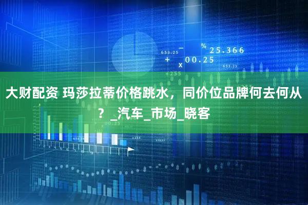 大财配资 玛莎拉蒂价格跳水，同价位品牌何去何从？_汽车_市场_晓客