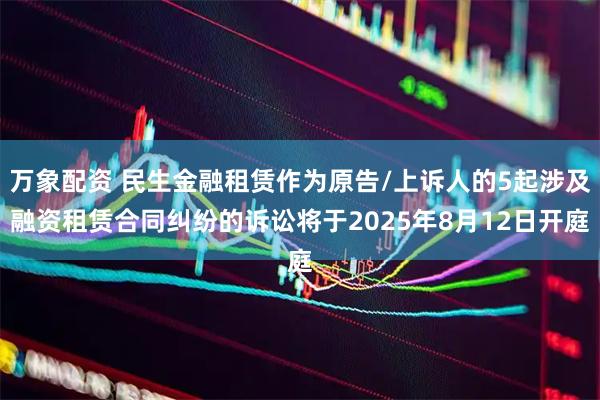 万象配资 民生金融租赁作为原告/上诉人的5起涉及融资租赁合同纠纷的诉讼将于2025年8月12日开庭