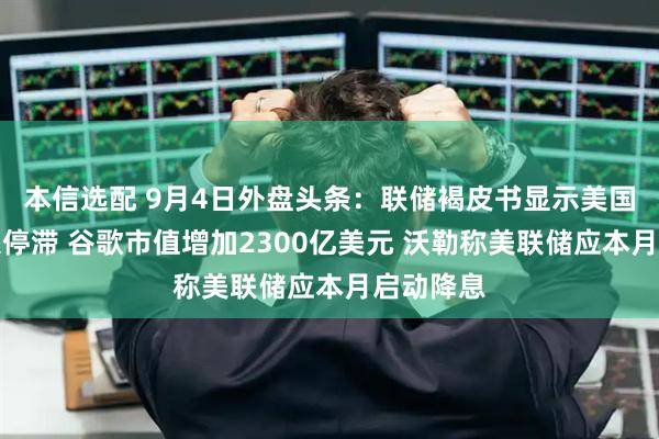 本信选配 9月4日外盘头条：联储褐皮书显示美国经济陷入停滞 谷歌市值增加2300亿美元 沃勒称美联储应本月启动降息