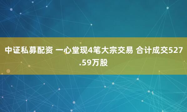 中证私募配资 一心堂现4笔大宗交易 合计成交527.59万股