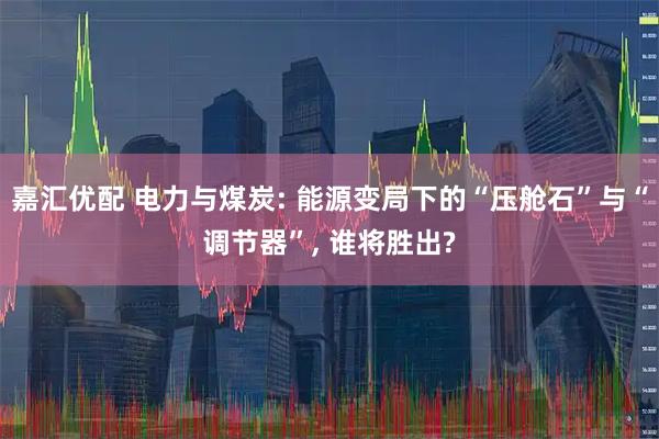 嘉汇优配 电力与煤炭: 能源变局下的“压舱石”与“调节器”, 谁将胜出?
